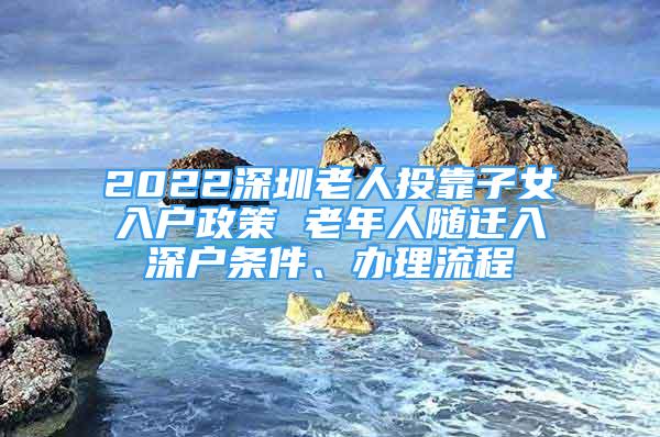 2022深圳老人投靠子女入戶政策 老年人隨遷入深戶條件、辦理流程