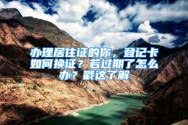 辦理居住證的你，登記卡如何換證？若過期了怎么辦？戳這了解