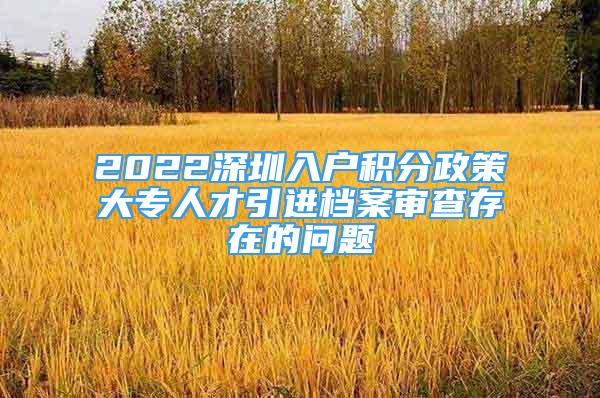 2022深圳入戶積分政策大專人才引進檔案審查存在的問題