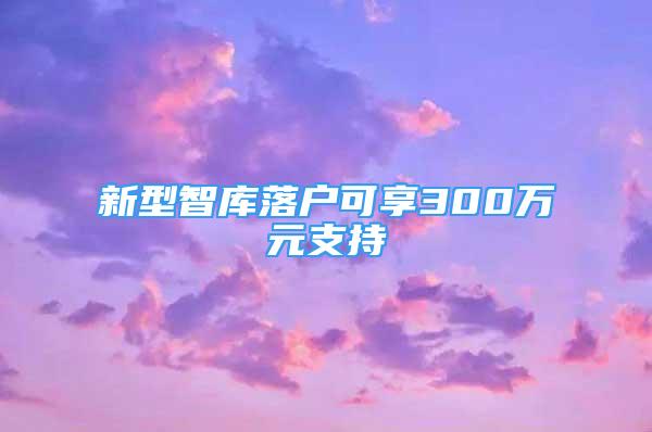 新型智庫落戶可享300萬元支持