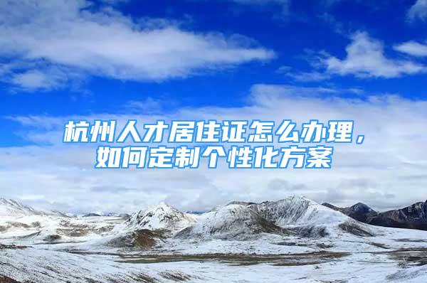 杭州人才居住證怎么辦理，如何定制個(gè)性化方案