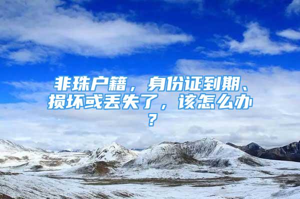 非珠戶籍，身份證到期、損壞或丟失了，該怎么辦？