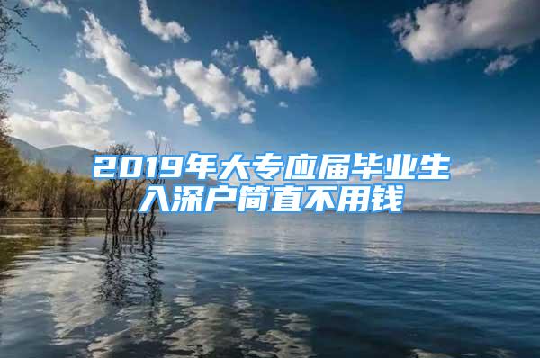 2019年大專應(yīng)屆畢業(yè)生入深戶簡(jiǎn)直不用錢