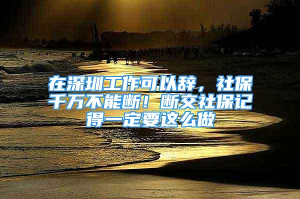 在深圳工作可以辭，社保千萬不能斷！斷交社保記得一定要這么做