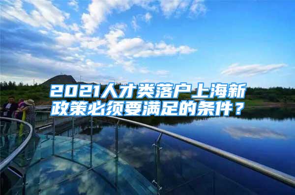 2021人才類落戶上海新政策必須要滿足的條件？