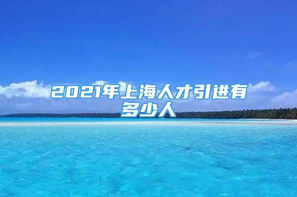 2021年上海人才引進(jìn)有多少人