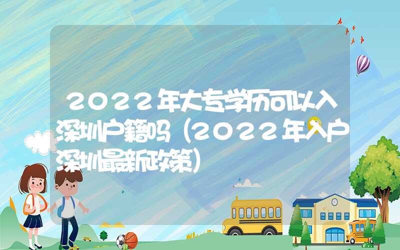 2022年大專學歷可以入深圳戶籍嗎（2022年入戶深圳最新政策）