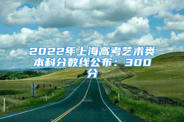 2022年上海高考藝術(shù)類本科分數(shù)線公布：300分