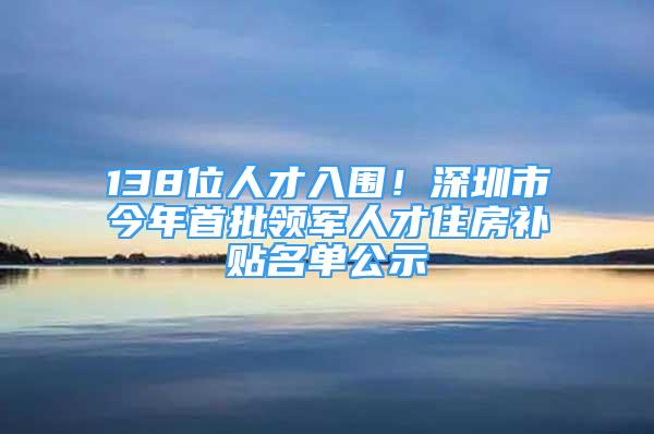 138位人才入圍！深圳市今年首批領(lǐng)軍人才住房補貼名單公示