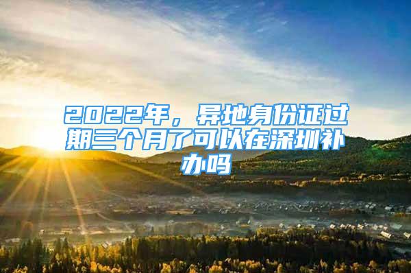 2022年，異地身份證過期三個月了可以在深圳補辦嗎