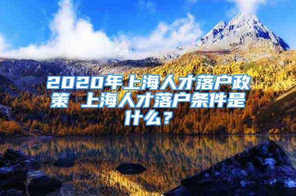 2020年上海人才落戶政策 上海人才落戶條件是什么？