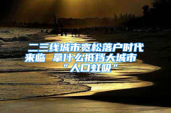 二三線城市寬松落戶時(shí)代來(lái)臨 拿什么抵擋大城市“人口虹吸”