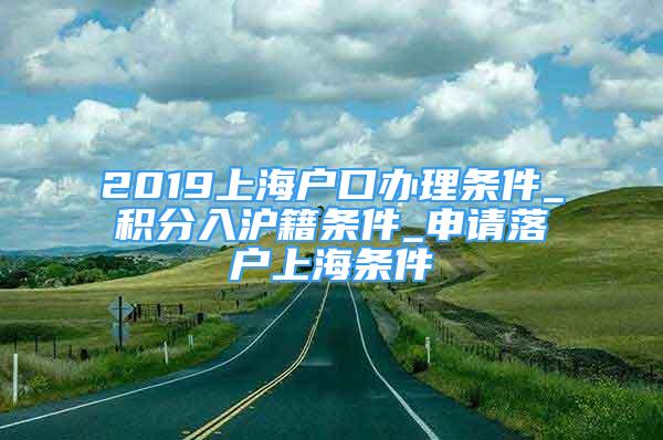 2019上海戶口辦理?xiàng)l件_積分入滬籍條件_申請(qǐng)落戶上海條件