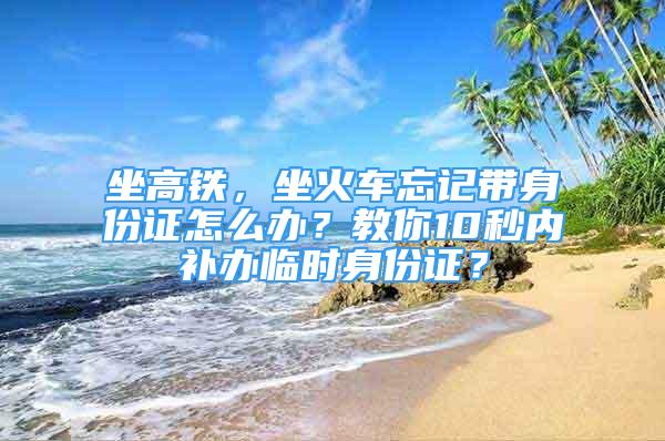 坐高鐵，坐火車忘記帶身份證怎么辦？教你10秒內(nèi)補(bǔ)辦臨時(shí)身份證？