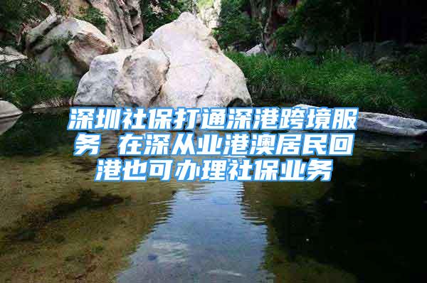 深圳社保打通深港跨境服務(wù) 在深從業(yè)港澳居民回港也可辦理社保業(yè)務(wù)