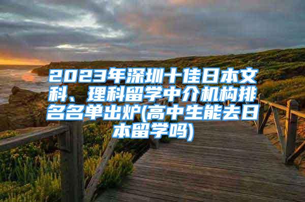 2023年深圳十佳日本文科、理科留學(xué)中介機(jī)構(gòu)排名名單出爐(高中生能去日本留學(xué)嗎)