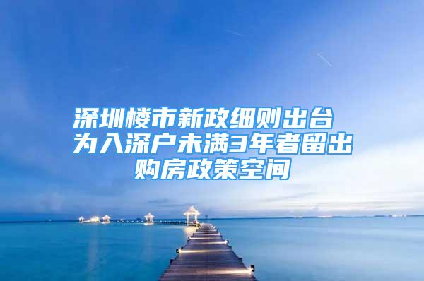 深圳樓市新政細(xì)則出臺 為入深戶未滿3年者留出購房政策空間