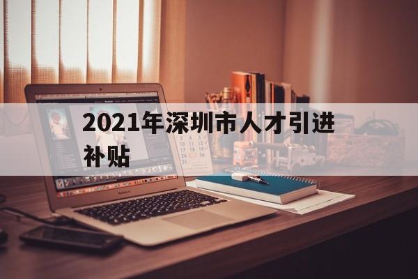 2021年深圳市人才引進(jìn)補(bǔ)貼(2021年深圳市人才引進(jìn)補(bǔ)貼什么時(shí)候發(fā)放) 深圳學(xué)歷入戶