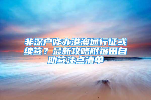 非深戶咋辦港澳通行證或續(xù)簽？最新攻略附福田自助簽注點清單