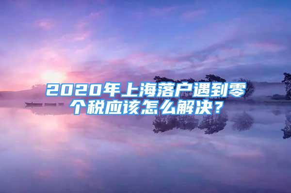 2020年上海落戶遇到零個稅應該怎么解決？