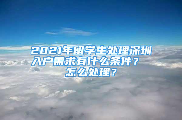 2021年留學(xué)生處理深圳入戶需求有什么條件？ 怎么處理？