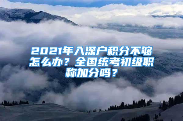 2021年入深戶積分不夠怎么辦？全國統(tǒng)考初級職稱加分嗎？