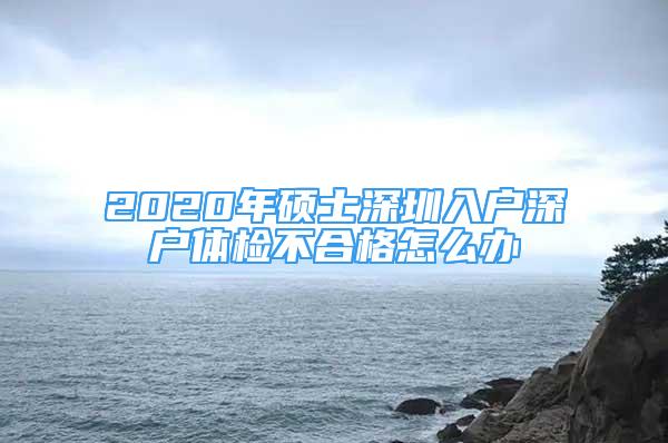 2020年碩士深圳入戶深戶體檢不合格怎么辦