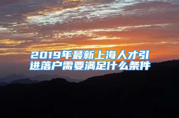 2019年最新上海人才引進(jìn)落戶需要滿足什么條件