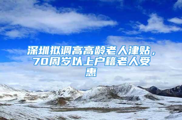 深圳擬調(diào)高高齡老人津貼，70周歲以上戶籍老人受惠