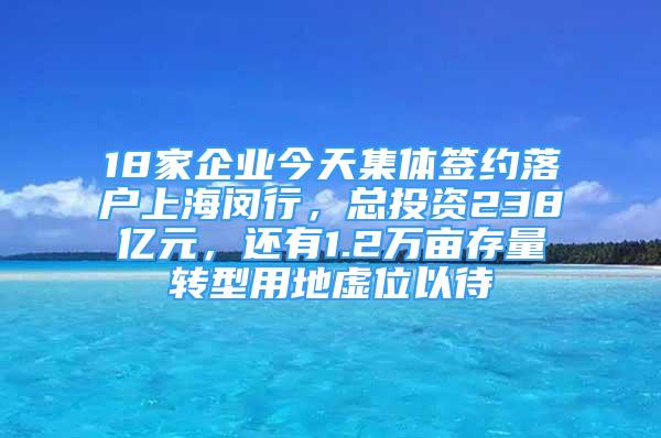 18家企業(yè)今天集體簽約落戶上海閔行，總投資238億元，還有1.2萬畝存量轉(zhuǎn)型用地虛位以待