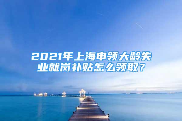 2021年上海申領(lǐng)大齡失業(yè)就崗補(bǔ)貼怎么領(lǐng)??？