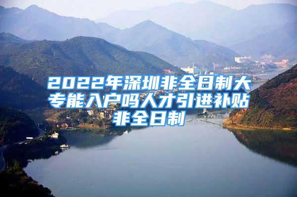 2022年深圳非全日制大專能入戶嗎人才引進(jìn)補貼非全日制