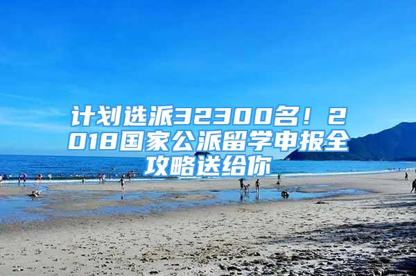 計(jì)劃選派32300名！2018國(guó)家公派留學(xué)申報(bào)全攻略送給你