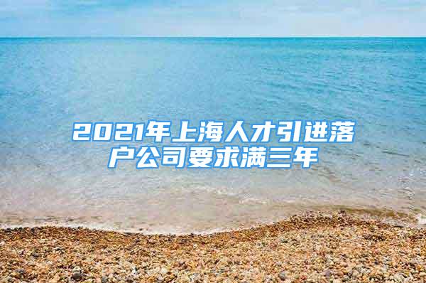 2021年上海人才引進落戶公司要求滿三年