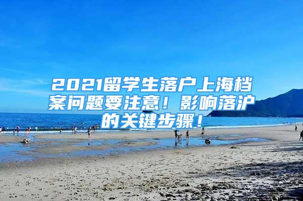 2021留學(xué)生落戶上海檔案問題要注意！影響落滬的關(guān)鍵步驟！