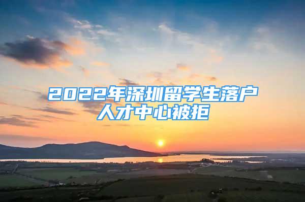 2022年深圳留學(xué)生落戶人才中心被拒