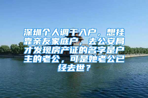 深圳個人調(diào)干入戶，想掛靠親友家庭戶，去公安局才發(fā)現(xiàn)房產(chǎn)證的名字是戶主的老公，可是她老公已經(jīng)去世？