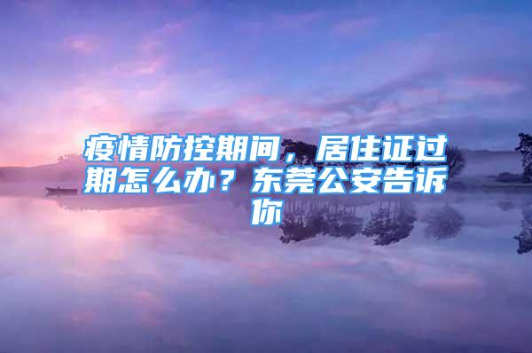 疫情防控期間，居住證過期怎么辦？東莞公安告訴你