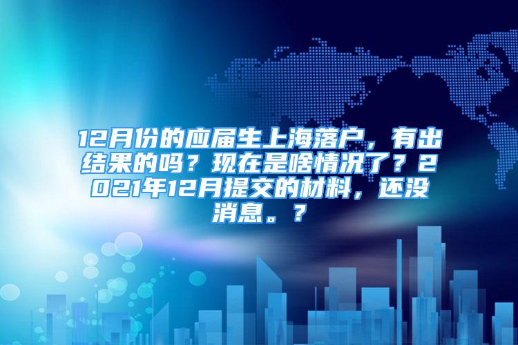 12月份的應(yīng)屆生上海落戶，有出結(jié)果的嗎？現(xiàn)在是啥情況了？2021年12月提交的材料，還沒消息。？