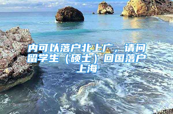 內(nèi)可以落戶(hù)北上廣，請(qǐng)問(wèn)留學(xué)生（碩士）回國(guó)落戶(hù)上海