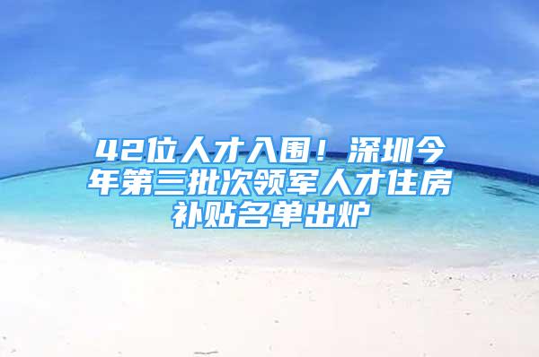 42位人才入圍！深圳今年第三批次領軍人才住房補貼名單出爐