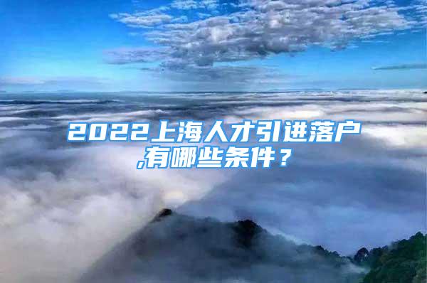 2022上海人才引進落戶,有哪些條件？