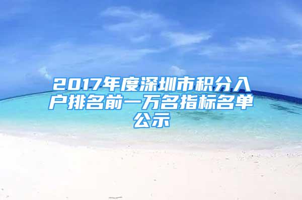 2017年度深圳市積分入戶排名前一萬名指標(biāo)名單公示