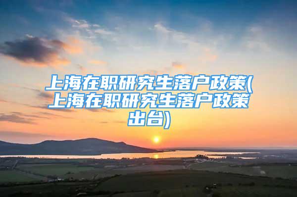 上海在職研究生落戶政策(上海在職研究生落戶政策出臺)