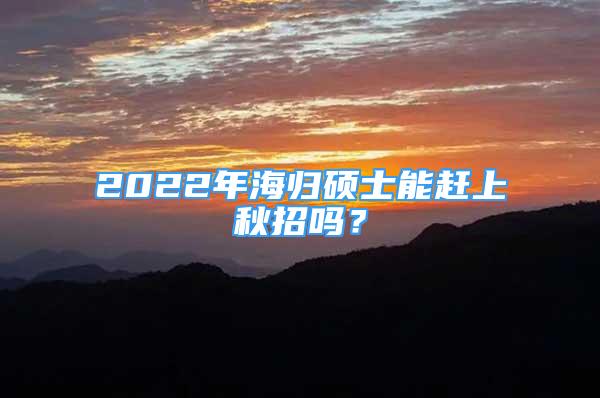 2022年海歸碩士能趕上秋招嗎？