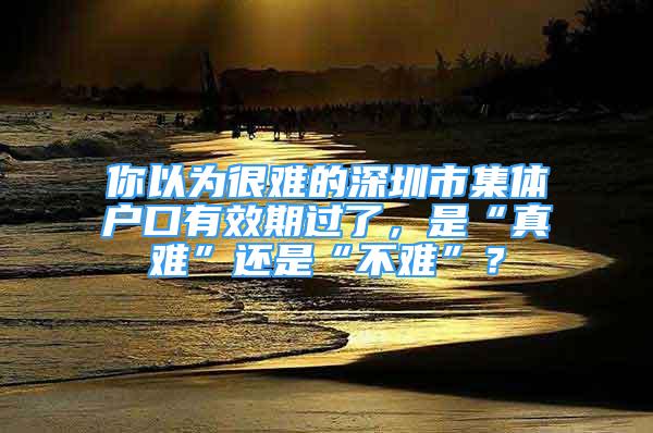 你以為很難的深圳市集體戶口有效期過了，是“真難”還是“不難”？