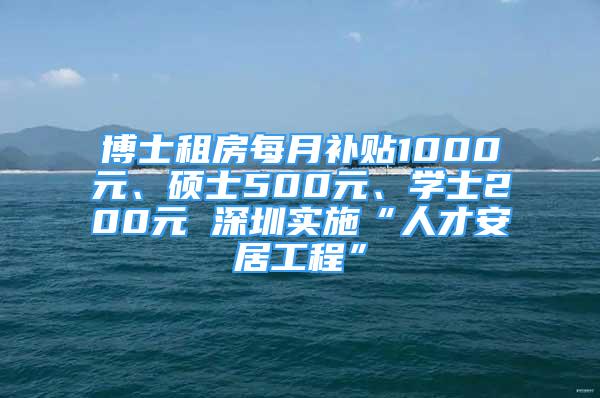 博士租房每月補貼1000元、碩士500元、學(xué)士200元 深圳實施“人才安居工程”