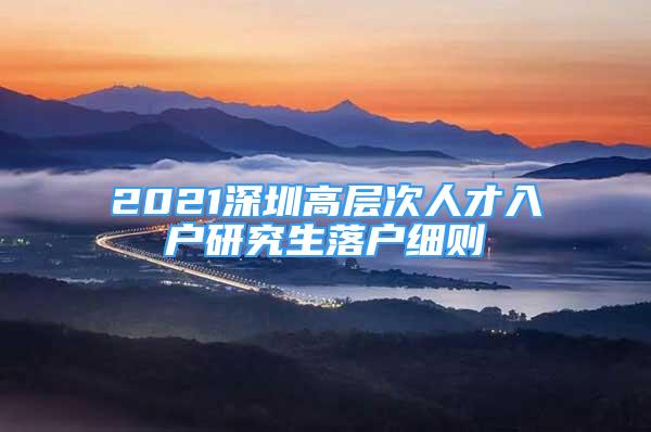 2021深圳高層次人才入戶(hù)研究生落戶(hù)細(xì)則