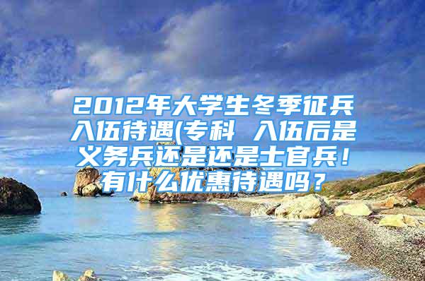 2012年大學生冬季征兵入伍待遇(?？?入伍后是義務兵還是還是士官兵！有什么優(yōu)惠待遇嗎？