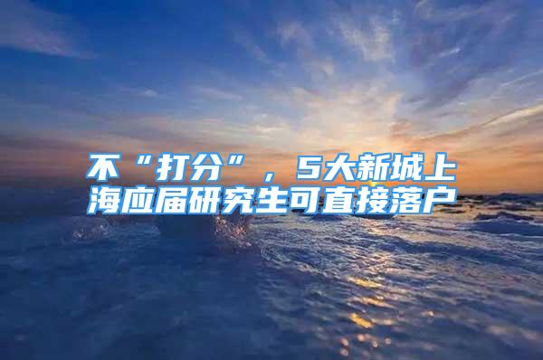 不“打分”，5大新城上海應屆研究生可直接落戶